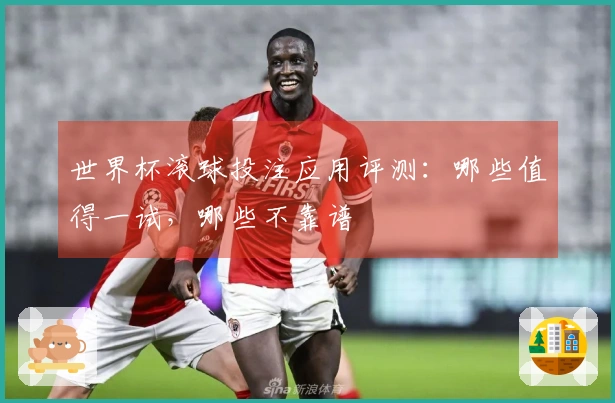 世界杯滚球投注应用评测：哪些值得一试，哪些不靠谱