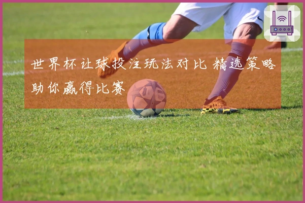 世界杯让球投注玩法对比 精选策略助你赢得比赛