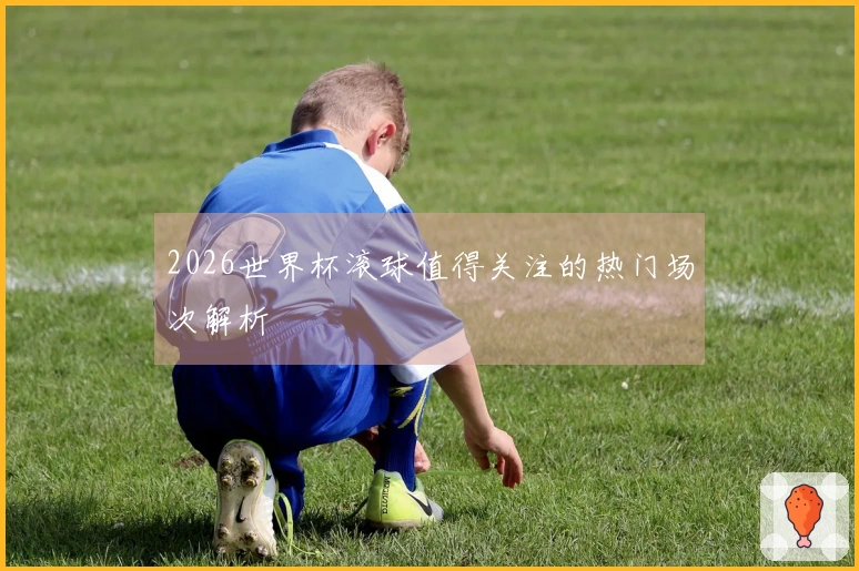 2026世界杯滚球值得关注的热门场次解析