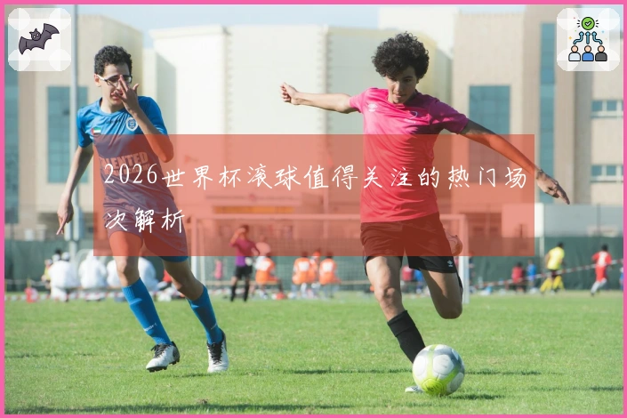 2026世界杯滚球值得关注的热门场次解析